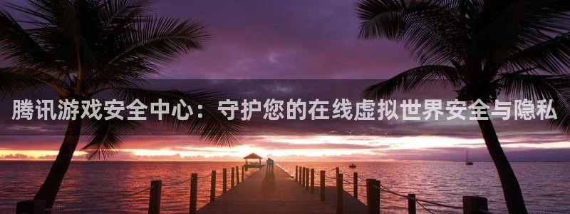 杏悦2招商：腾讯游戏安全中心：守护您的在线虚拟世界安全与隐私